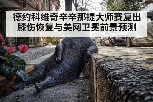 德约科维奇辛辛那提大师赛复出膝伤恢复与美网卫冕前景预测