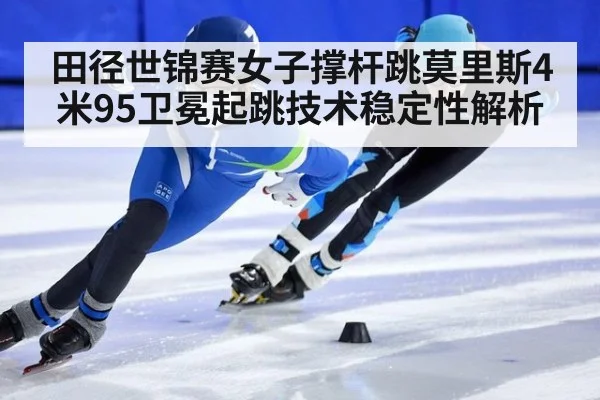 田径世锦赛女子撑杆跳莫里斯4米95卫冕起跳技术稳定性解析