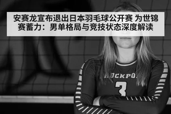 安赛龙宣布退出日本羽毛球公开赛 为世锦赛蓄力：男单格局与竞技状态深度解读