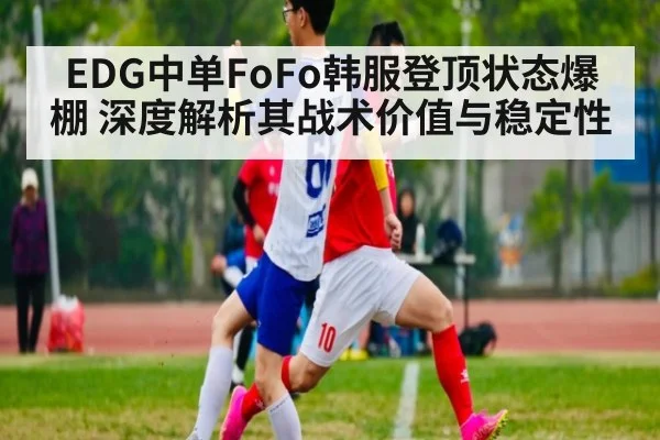 EDG中单FoFo韩服登顶状态爆棚 深度解析其战术价值与稳定性